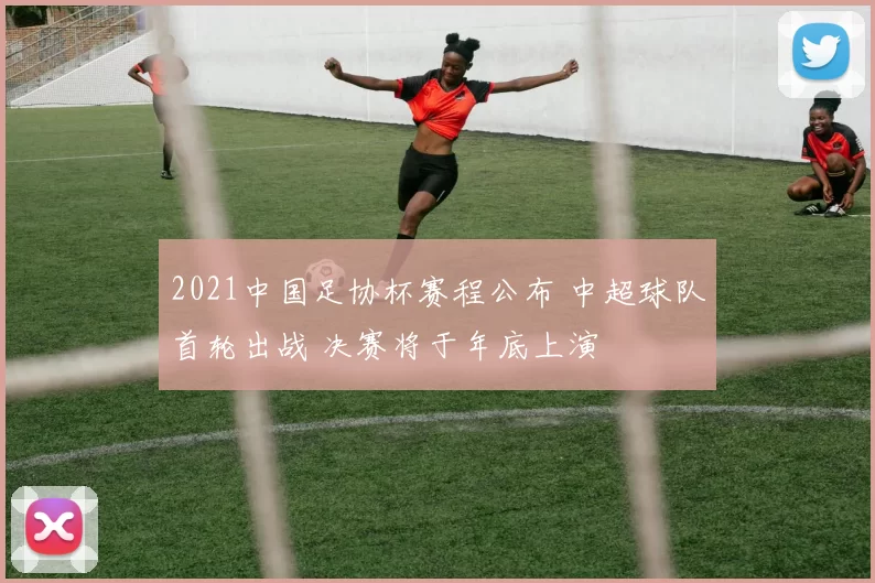 2021中国足协杯赛程公布 中超球队首轮出战 决赛将于年底上演