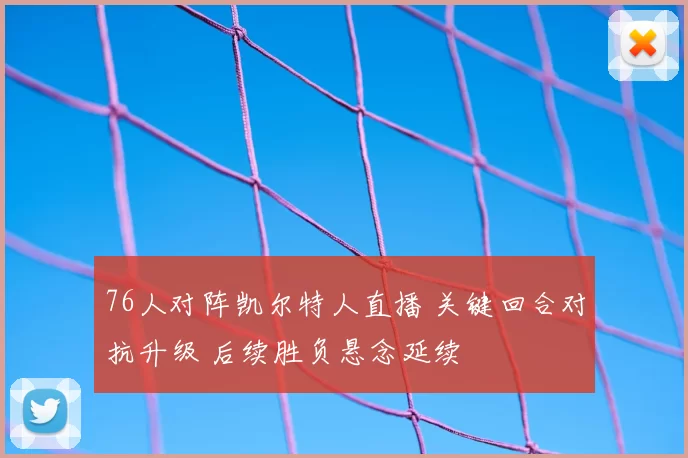 76人对阵凯尔特人直播 关键回合对抗升级 后续胜负悬念延续