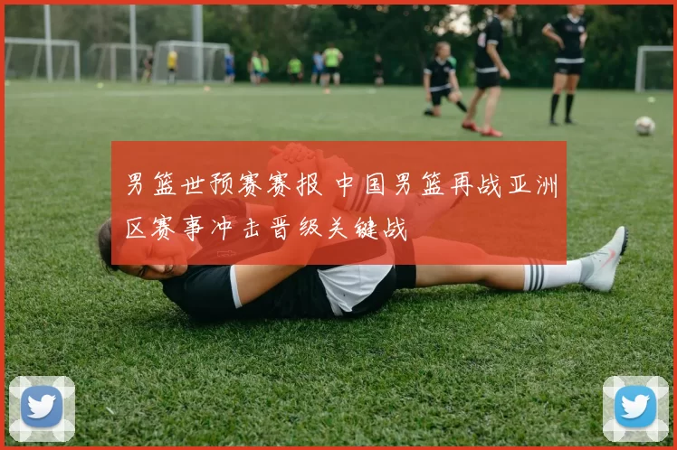 男篮世预赛赛报 中国男篮再战亚洲区赛事冲击晋级关键战