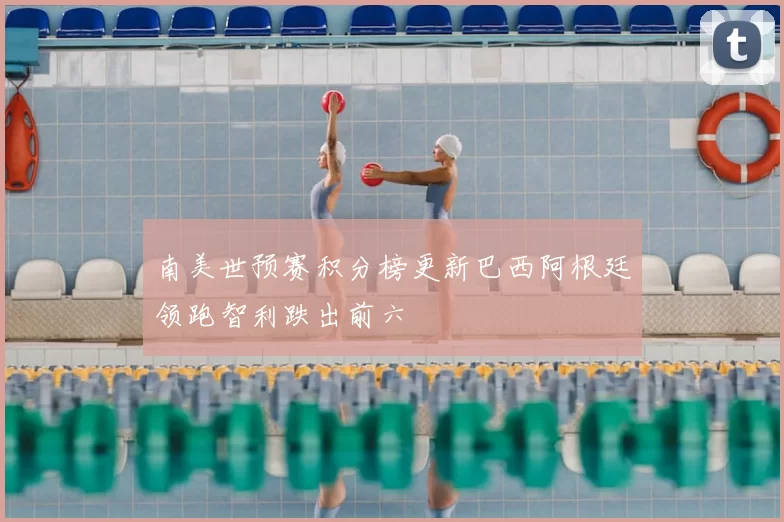 南美世预赛积分榜更新巴西阿根廷领跑智利跌出前六