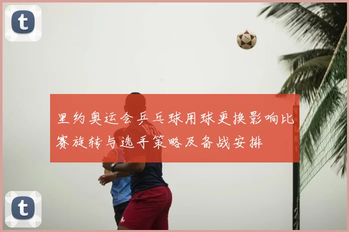 里约奥运会乒乓球用球更换影响比赛旋转与选手策略及备战安排