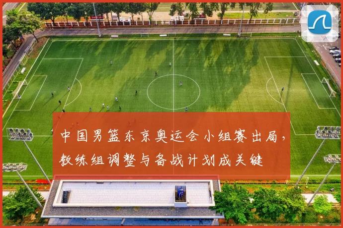 中国男篮东京奥运会小组赛出局，教练组调整与备战计划成关键