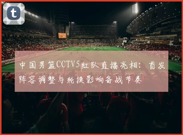 中国男篮CCTV5红队直播亮相:首发阵容调整与轮换影响备战节奏