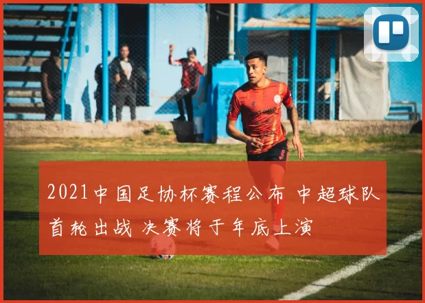 2021中国足协杯赛程公布 中超球队首轮出战 决赛将于年底上演