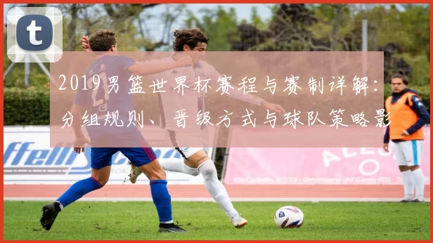 2019男篮世界杯赛程与赛制详解:分组规则、晋级方式与球队策略影响