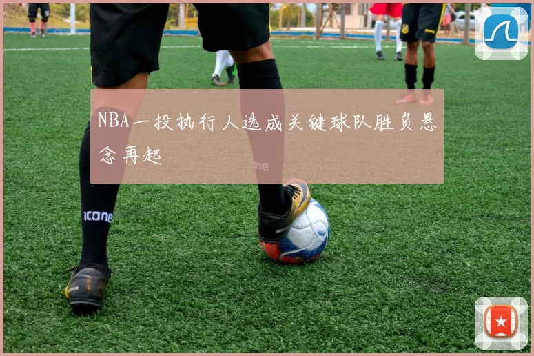 NBA一投执行人选成关键球队胜负悬念再起