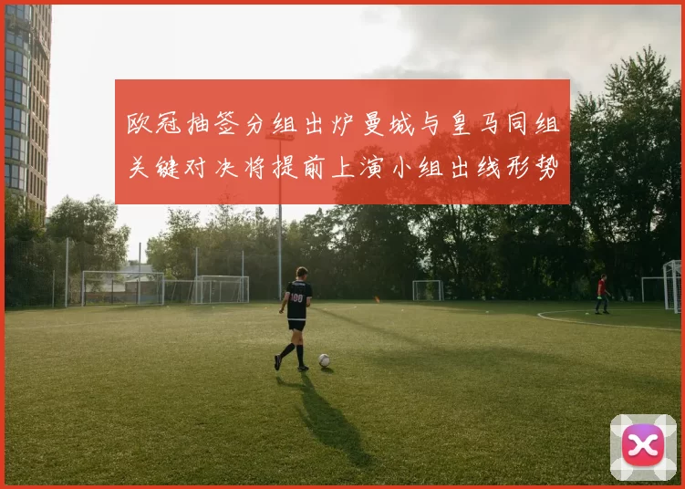 欧冠抽签分组出炉曼城与皇马同组关键对决将提前上演小组出线形势复杂