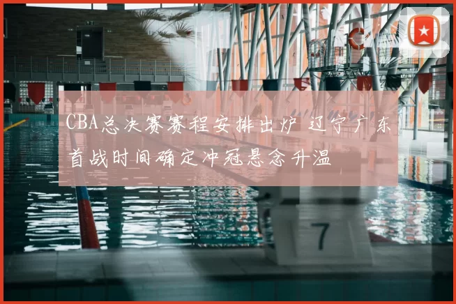 CBA总决赛赛程安排出炉 辽宁广东首战时间确定冲冠悬念升温