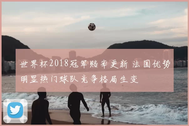 世界杯2018冠军赔率更新 法国优势明显热门球队竞争格局生变