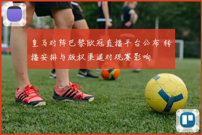 皇马对阵巴黎欧冠直播平台公布 转播安排与版权渠道对观赛影响