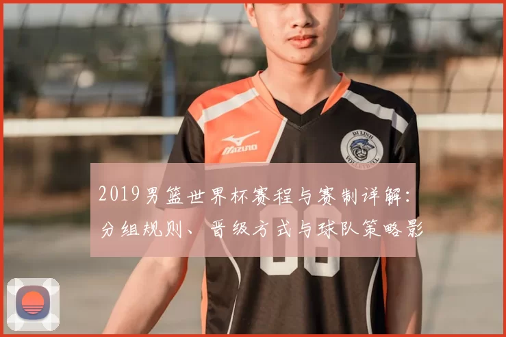 2019男篮世界杯赛程与赛制详解:分组规则、晋级方式与球队策略影响
