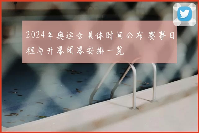 2024年奥运会具体时间公布 赛事日程与开幕闭幕安排一览