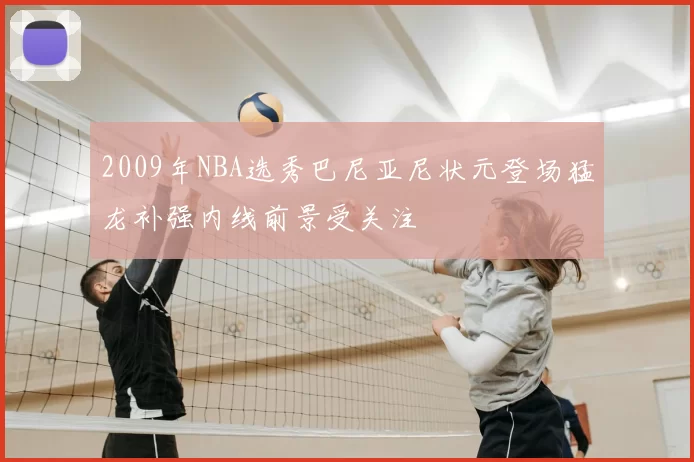 2009年NBA选秀巴尼亚尼状元登场猛龙补强内线前景受关注