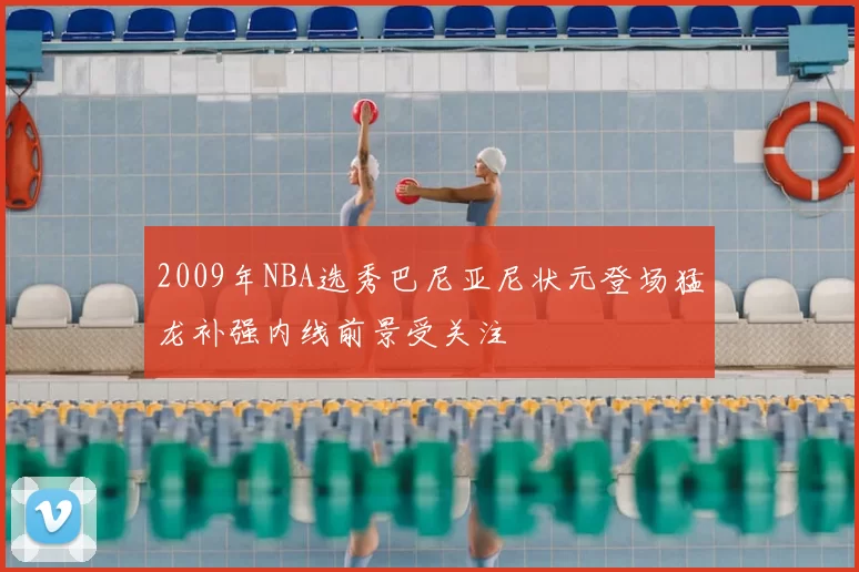 2009年NBA选秀巴尼亚尼状元登场猛龙补强内线前景受关注