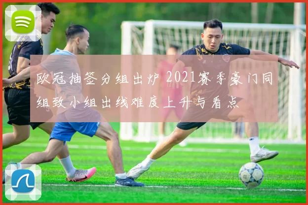 欧冠抽签分组出炉 2021赛季豪门同组致小组出线难度上升与看点