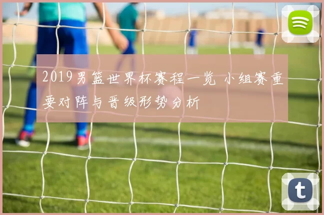 2019男篮世界杯赛程一览 小组赛重要对阵与晋级形势分析