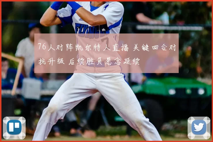 76人对阵凯尔特人直播 关键回合对抗升级 后续胜负悬念延续