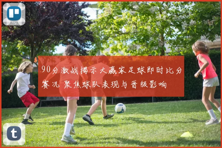 90分激战揭示大赢家足球即时比分赛况 聚焦球队表现与晋级影响