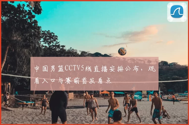 中国男篮CCTV5线直播安排公布，观看入口与赛前首发看点