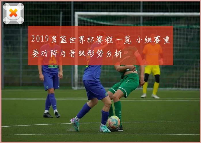2019男篮世界杯赛程一览 小组赛重要对阵与晋级形势分析