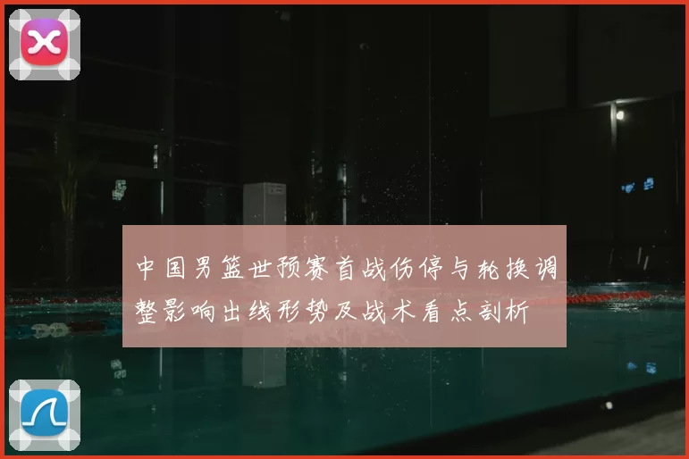 中国男篮世预赛首战伤停与轮换调整影响出线形势及战术看点剖析