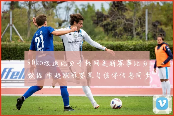 90ko极速比分手机网更新赛事比分数据 中超欧冠赛果与伤停信息同步呈现