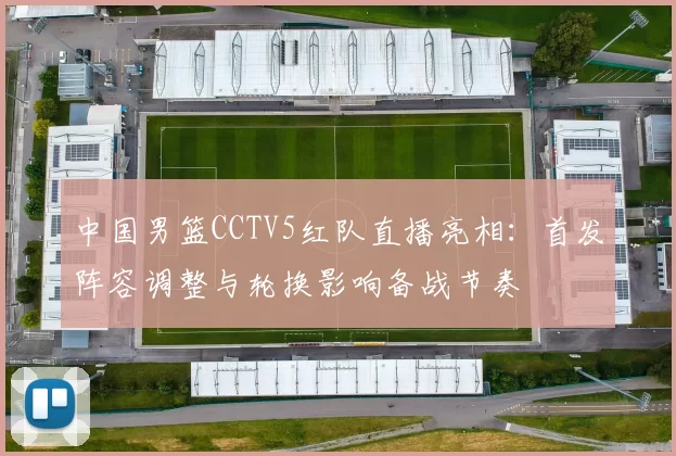 中国男篮CCTV5红队直播亮相:首发阵容调整与轮换影响备战节奏