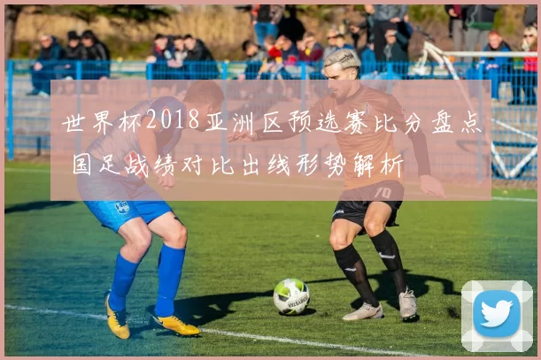 世界杯2018亚洲区预选赛比分盘点 国足战绩对比出线形势解析