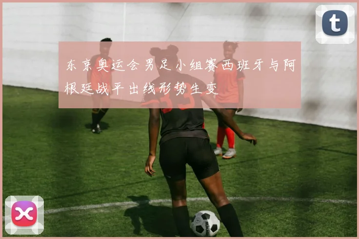 东京奥运会男足小组赛西班牙与阿根廷战平出线形势生变
