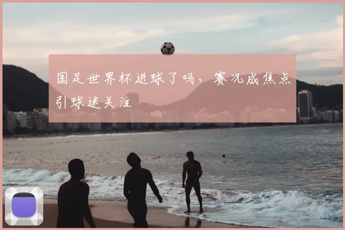 国足世界杯进球了吗,赛况成焦点引球迷关注