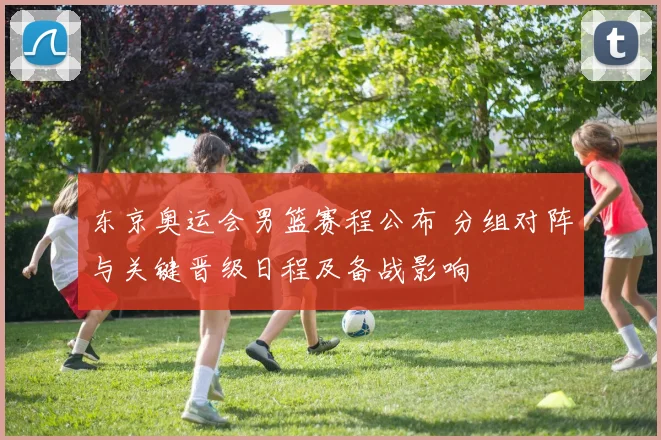 东京奥运会男篮赛程公布 分组对阵与关键晋级日程及备战影响