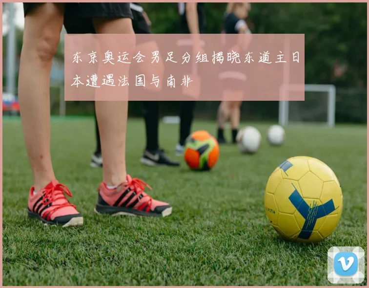 东京奥运会男足分组揭晓东道主日本遭遇法国与南非
