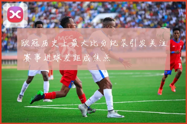 欧冠历史上最大比分纪录引发关注 赛事进球差距成焦点