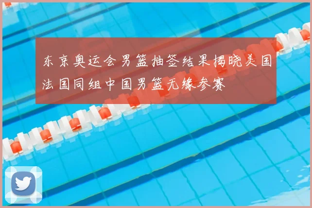 东京奥运会男篮抽签结果揭晓美国法国同组中国男篮无缘参赛