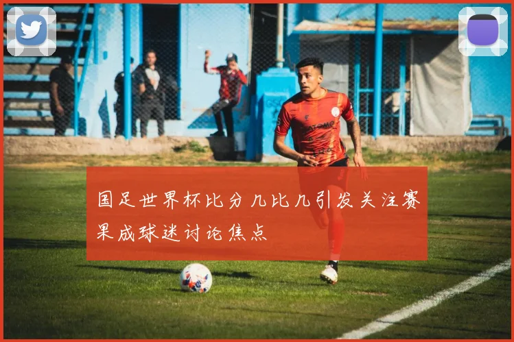 国足世界杯比分几比几引发关注赛果成球迷讨论焦点