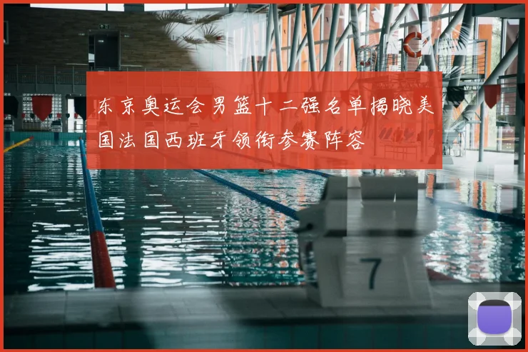 东京奥运会男篮十二强名单揭晓美国法国西班牙领衔参赛阵容