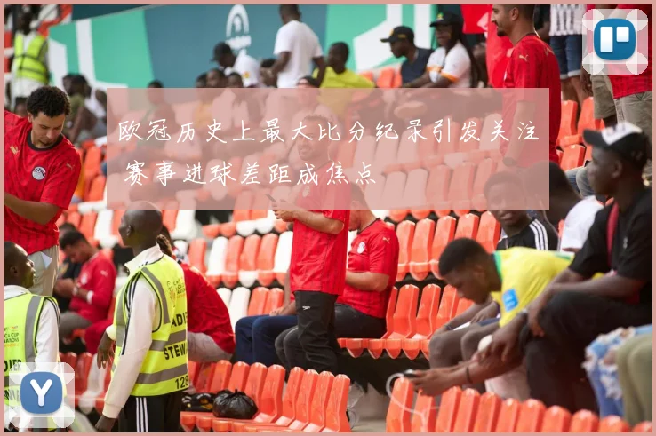 欧冠历史上最大比分纪录引发关注 赛事进球差距成焦点