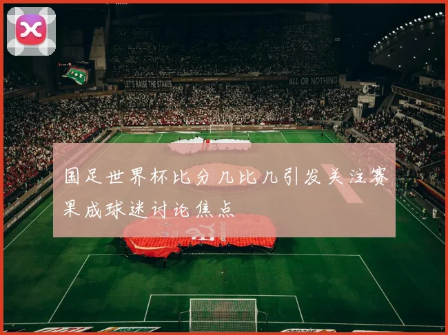 国足世界杯比分几比几引发关注赛果成球迷讨论焦点