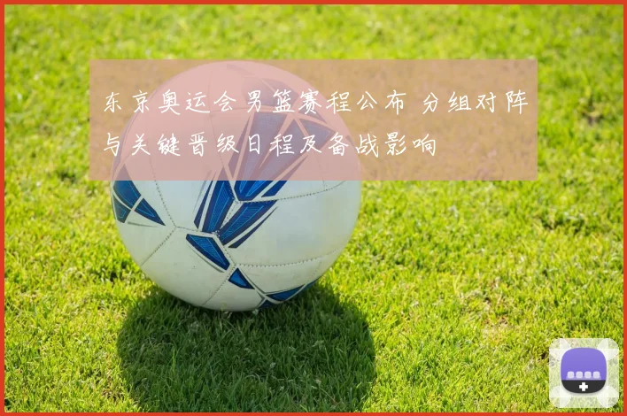 东京奥运会男篮赛程公布 分组对阵与关键晋级日程及备战影响